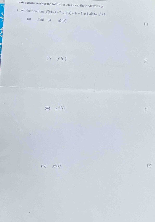 Instruction: Answer the following questions. Show All working 
Given the functions f(x)=1-7x, g(x)=3x+2 and h(x)=x^2+1
(a) Find (i) h(-2)
[1] 
(ii) f^(-1)(x)
[2] 
(iii) g^(-1)(x)
[2] 
(iv) gf(x) [2]