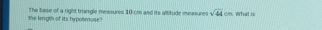 The base of a right triangle measures 10 cm and its altitude measures sqrt(44)cm. What is 
the length of its hypotenuse?