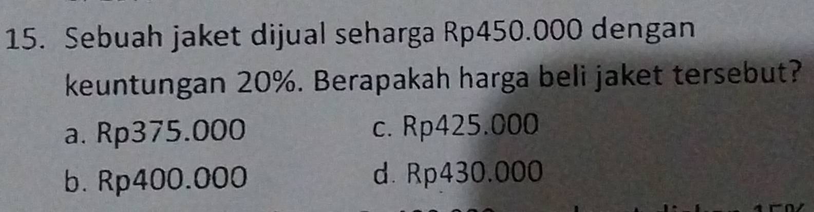 Sebuah jaket dijual seharga Rp450.000 dengan
keuntungan 20%. Berapakah harga beli jaket tersebut?
a. Rp375.000 c. Rp425.000
b. Rp400.000 d. Rp430.000