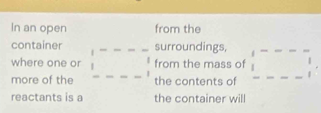 In an open from the 
container surroundings, 
where one or from the mass of □
more of the □ -□ =□ the contents of 
reactants is a the container will