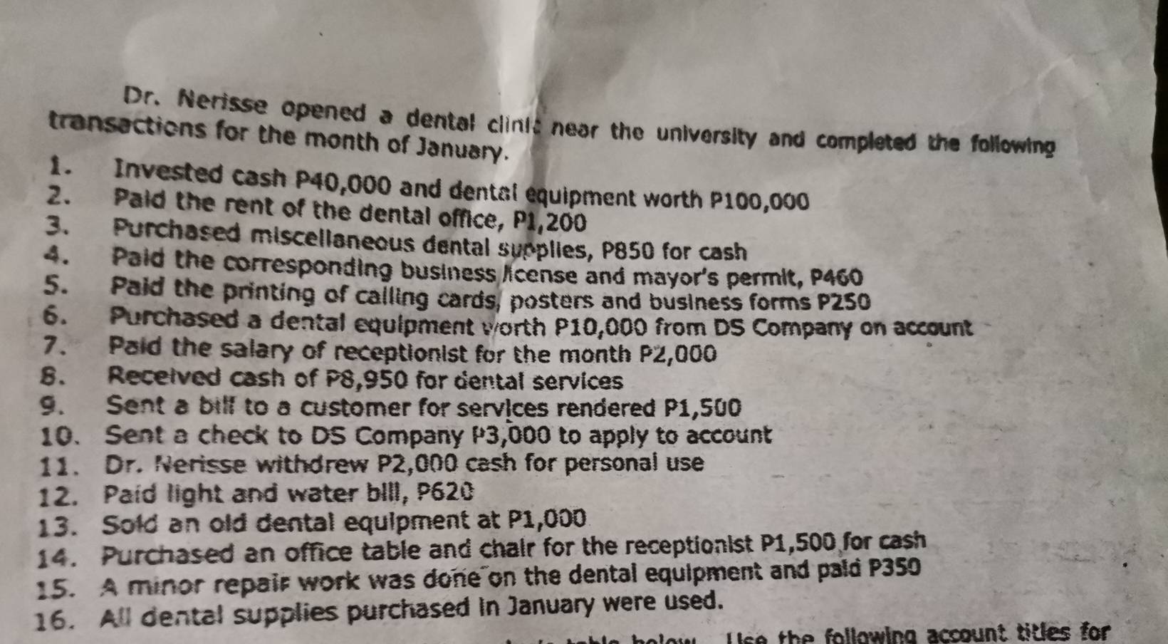 Dr. Nerisse opened a dental clinit near the university and completed the following 
transactions for the month of January. 
1. Invested cash P40,000 and dental equipment worth P100,000
2. Paid the rent of the dental office, P1,200
3. Purchased miscelianeous dental sypplies, P850 for cash 
4. Paid the corresponding business license and mayor's permit, P460
5. Paid the printing of calling cards, posters and business forms P250
6. Purchased a dental equipment worth P10,000 from DS Company on account 
7. aid the salary of receptionist for the month P2,000
8. Recelved cash of P8,950 for dental services 
9. Sent a bilf to a customer for services rendered P1,500
10. Sent a check to DS Company P3,000 to apply to account 
11. Dr. Nerisse withdrew P2,000 cash for personal use 
12. Paid light and water bIll, P620
13. Sold an old dental equipment at P1,000
14. Purchased an office table and chair for the receptionist P1,500 for cash 
15. A minor repair work was done on the dental equipment and pald P350
16. All dental supplies purchased in January were used. 
lse the following account titles for