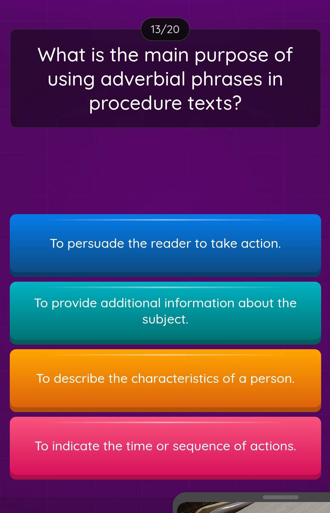 13/20
What is the main purpose of
using adverbial phrases in
procedure texts?
To persuade the reader to take action.
To provide additional information about the
subject.
To describe the characteristics of a person.
To indicate the time or sequence of actions.