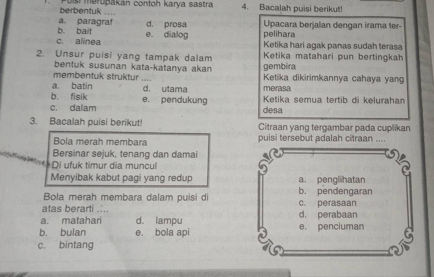 Puísí meruþakan contoh karya sastra 4. Bacalah puisi berikut!
berbentuk ....
a. paragraf d. prosa Upacara berjalan dengan irama ter-
b. bait e. dialog pelihara
c. alinea Ketika hari agak panas sudah terasa
2. Unsur puisi yang tampak dalam
Ketika matahari pun bertingkah
bentuk susunan kata-katanya akan gembira
membentuk struktur _Ketika dikirimkannya cahaya yang
a. batin d. utama merasa
b. fisik e. pendukung Ketika semua tertib di kelurahan
c. dalam desa
3. Bacalah puisi berikut!
Citraan yang tergambar pada cuplikan
Bola merah membara
puisi tersebut adalah citraan ....
Bersinar sejuk, tenang dan damai
Di ufuk timur dia muncul
Menyibak kabut pagi yang redup a. penglihatan
b. pendengaran
Bola merah membara dalam puisi di
c. perasaan
atas berarti ....
d. perabaan
a. matahari d. lampu
b. bulan e. bola api
e. penciuman
c. bintang