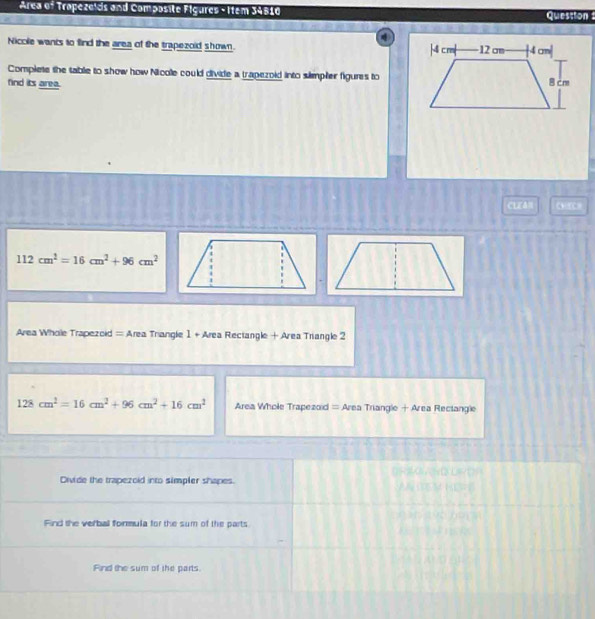 Area of Trapezelds and Composite Figures - Item 34510 Question 
Nicclle wants to find the area of the trapezoid shown. 
Complete the table to show how Nicolle could divide a trapezoid into slimpler figures to 
find its area. 
CLEan
112cm^2=16cm^2+96cm^2
Area Whole Trapezoid = Area Triangle 1 + Area Rectangle + Area Triangle 2
128cm^2=16cm^2+96cm^2+16cm^2 Area Whole Trapezoid = Area Triangle + Area Rectangle 

Divide the trapezoid into simpler shapes. 
Find the verball formula for the sum of the parts 
Find the sum of the parts.