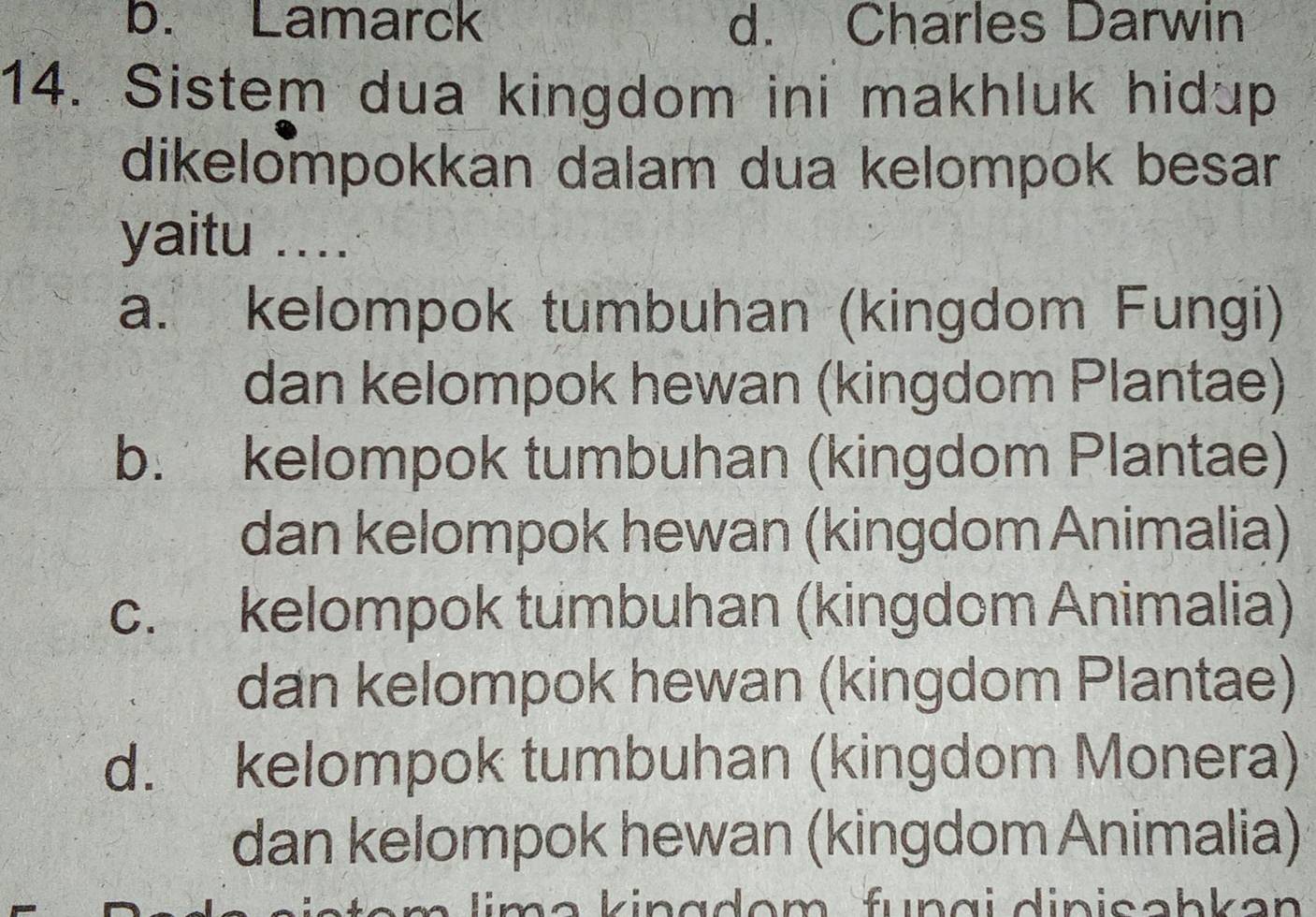 b. Lamarck d. Charles Darwin
14. Sistem dua kingdom ini makhluk hidup
dikelompokkan dalam dua kelompok besar 
yaitu ....
a. kelompok tumbuhan (kingdom Fungi)
dan kelompok hewan (kingdom Plantae)
b. kelompok tumbuhan (kingdom Plantae)
dan kelompok hewan (kingdom Animalia)
c. kelompok tumbuhan (kingdom Animalia)
dan kelompok hewan (kingdom Plantae)
d. kelompok tumbuhan (kingdom Monera)
dan kelompok hewan (kingdom Animalia)
lim a kingdom fungi dinisəbkən