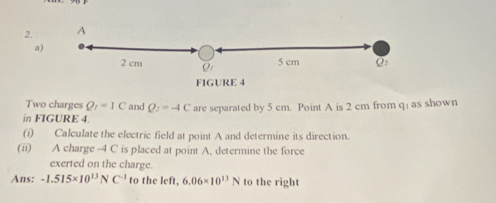 2, A 
a)
2 cm Qr 5 cm
FIGURE 4 
Two charges Q_I=1C and Q_2=-4C are separated by 5 cm. Point A is 2 cm from q ] as shown 
in FIGURE 4. 
(i) Calculate the electric field at point A and determine its direction. 
(ii) A charge -4 C is placed at point A, determine the force 
exerted on the charge. 
Ans: -1.515* 10^(13)NC^(-1) to the left, 6.06* 10^(13)N to the right