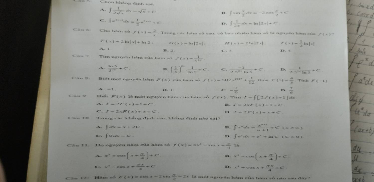 Chọn khăng định sai:
A. ∈t  1/2sqrt(x) dx=sqrt(x)+C
B. ∈t sin  x/2 dx=-2cos  x/2 +C
C. ∈t e^(2x-1)dx= 1/2 e^(2x-1)+C
D. ∈t  1/2x dx=ln |2x|+C.
Cäu 6: Cho hàm số f(x)= 2/x  Trong các hàm số sau, có bao nhiêu hàm số là nguyên hàm của f(x) ,
F(x)=2ln |x|+ln 2 G (x)=ln |2x|: H(x)=2ln |2x|: T(x)= 1/2 ln |x|.
A. 1. B. 2 C. 3 D. 4
Câu 7: Tim nguyên hàm của hàm số f(x)= 1/5^(2x) 
A.  ln 5/5^(2x) +C. ( 1/5 )^2x·  1/ln 5 +C. C.  (-1)/2.5^(2x)ln 5 +C. D.  1/2.5^(2x)ln 5 +C.
B.
Câu 8: Biết một nguyên hàm F(x) của hàm số f(x)=507x^(2027)+ 1/12  thóa F(1)= 4/3 · T inh F(-1)
A. -1. B. 1 C. - 7/6 .  7/6 
D.
Câu 9: Biết F(x) là một nguyên hàm của hàm số f(x). Tim I=∈t [2f(x)+1] dx
A. I=2F(x)+1+C. B. I=2xF(x)+1+C.
C. I=2xF(x)+x+C. D. I=2F(x)+x+C.
Cầu 10: Trong các khẳng định sau, khăng định nào sai?
A. ∈t dx=x+2C. B. ∈t x^ndx= (x^(n+1))/n+1 +C(n∈ Z)
C. ∈t 0dx=C. D. ∈t e^xdx=e^x+ln C(C>0).
Câu I1: Họ nguyên hàm của hàm số f(x)=4x^3-sin x+ π /4  là:
A. x^4+cos (x+ π /4 )+C B. x^4-cos (x+ π /4 )+C
C. x^4-cos x+ π x/4 +C D. x^4+cos x+ π x/4 +C
Câu 12: Hăm số F(x)=cos x-2,  π /2 -2x1 là một nguyên hàm của hàm số nào sau đây?