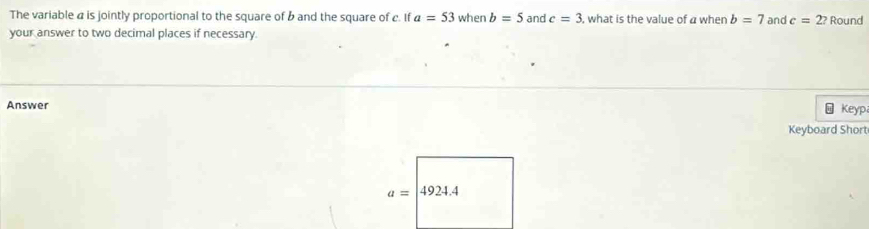 The variable a is jointly proportional to the square of b and the square of c. If a=53 when b=5 and c=3 , what is the value of a when b=7 and c=2? 
your answer to two decimal places if necessary Round 
Answer 
Keyp 
Keyboard Short
a= a 924.4