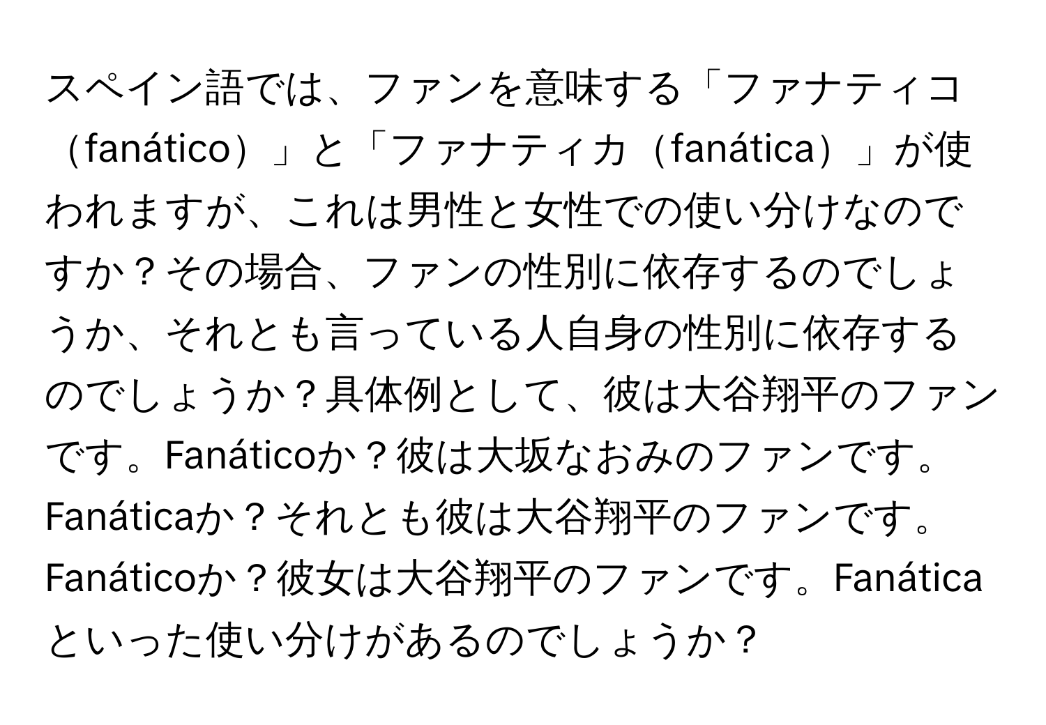 スペイン語では、ファンを意味する「ファナティコfanático」と「ファナティカfanática」が使われますが、これは男性と女性での使い分けなのですか？その場合、ファンの性別に依存するのでしょうか、それとも言っている人自身の性別に依存するのでしょうか？具体例として、彼は大谷翔平のファンです。Fanáticoか？彼は大坂なおみのファンです。Fanáticaか？それとも彼は大谷翔平のファンです。Fanáticoか？彼女は大谷翔平のファンです。Fanáticaといった使い分けがあるのでしょうか？