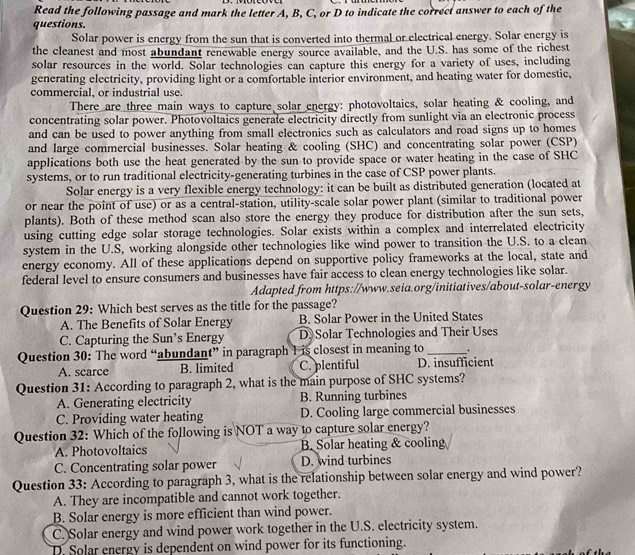 Read the following passage and mark the letter A, B, C, or D to indicate the correct answer to each of the
questions.
Solar power is energy from the sun that is converted into thermal or electrical energy. Solar energy is
the cleanest and most abundant renewable energy source available, and the U.S. has some of the richest
solar resources in the world. Solar technologies can capture this energy for a variety of uses, including
generating electricity, providing light or a comfortable interior environment, and heating water for domestic,
commercial, or industrial use.
There are three main ways to capture solar energy: photovoltaics, solar heating & cooling, and
concentrating solar power. Photovoltaics generate electricity directly from sunlight via an electronic process
and can be used to power anything from small electronics such as calculators and road signs up to homes
and large commercial businesses. Solar heating & cooling (SHC) and concentrating solar power (CSP)
applications both use the heat generated by the sun to provide space or water heating in the case of SHC
systems, or to run traditional electricity-generating turbines in the case of CSP power plants.
Solar energy is a very flexible energy technology: it can be built as distributed generation (located at
or near the point of use) or as a central-station, utility-scale solar power plant (similar to traditional power
plants). Both of these method scan also store the energy they produce for distribution after the sun sets,
using cutting edge solar storage technologies. Solar exists within a complex and interrelated electricity
system in the U.S, working alongside other technologies like wind power to transition the U.S. to a clean
energy economy. All of these applications depend on supportive policy frameworks at the local, state and
federal level to ensure consumers and businesses have fair access to clean energy technologies like solar.
Adapted from https://www.seia.org/initiatives/about-solar-energy
Question 29: Which best serves as the title for the passage?
A. The Benefits of Solar Energy B. Solar Power in the United States
C. Capturing the Sun’s Energy D. Solar Technologies and Their Uses
Question 30: The word “abundant” in paragraph 1 is closest in meaning to _.
A. scarce B. limited C. plentiful D. insufficient
Question 31: According to paragraph 2, what is the main purpose of SHC systems?
A. Generating electricity B. Running turbines
C. Providing water heating D. Cooling large commercial businesses
Question 32: Which of the following is NOT a way to capture solar energy?
A. Photovoltaics B. Solar heating & cooling
C. Concentrating solar power D. wind turbines
Question 33: According to paragraph 3, what is the relationship between solar energy and wind power?
A. They are incompatible and cannot work together.
B. Solar energy is more efficient than wind power.
C. Solar energy and wind power work together in the U.S. electricity system.
D. Solar energy is dependent on wind power for its functioning.