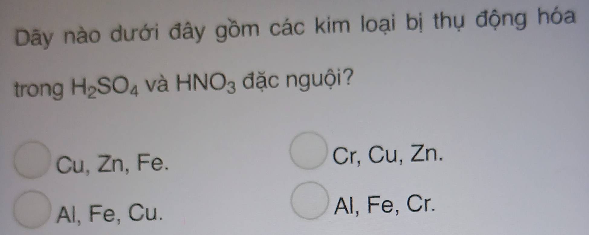 Dãy nào dưới đây gồm các kim loại bị thụ động hóa
trong H_2SO_4 và HNO_3 đặc nguội?
Cu, Zn, Fe. Cr, Cu, Zn.
Al, Fe, Cu. Al, Fe, Cr.