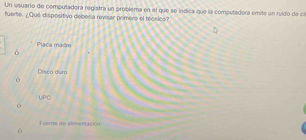 Un usuario de computadora registra un problema en el que se indica que la computadora emite un ruido de clí
fuerte. ¿Qué dispositivo debería revisar primero el técnico?
Placa madre
ó
Disco duro
ó
UPC
ó
Fuente de alimentación