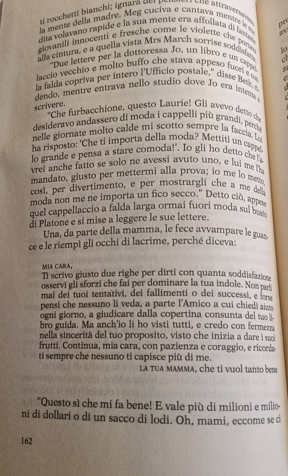 pr
la mente della madre, Meg cuciva e cantava mentre le sue
dita volavano rapide e la sua mente era affollata di fantasi
giovanili innocenti e fresche come le violette che portav av
1o
alla cintura, e a quella vista Mrs March sorrise soddisfatta
cl
“Due lettere per la dottoressa Jo, un libro e un cappel.
z
laccio vecchio e molto buffo che stava appeso fuori e con
e
la falda copriva per intero l’Ufficio postale,” disse Beth, ri.
d
dendo, mentre entrava nello studio dove Jo era intenta a
scrivere.
“Che furbacchione, questo Laurie! Gli avevo detto che
desideravo andassero di moda i cappelli più grandi, perché
nelle giornate molto calde mi scotto sempre la faccia. Lui
ha risposto: ‘Che ti importa della moda? Mettiti un cappe]
lo grande e pensa a stare comoda!’. Io gli ho detto che l'a.
vrei anche fatto se solo ne avessi avuto uno, e lui me l'ha
mandato, giusto per mettermi alla prova; io me lo metto
così, per divertimento, e per mostrargli che a me della
moda non me ne importa un fico secco.” Detto ciò, appese
quel cappellaccio a falda larga ormai fuori moda sul busto
di Platone e si mise a leggere le sue lettere.
Una, da parte della mamma, le fece avvampare le guan.
ce e le riempì gli occhi di lacrime, perché diceva:
MIA CARA,
Ti scrivo giusto due righe per dirti con quanta soddisfazione
osservi gli sforzi che fai per dominare la tua indole. Non parli
mai dei tuoi tentativi, dei fallimenti o dei successi, e forse
pensi che nessuno li veda, a parte l'Amico a cui chiedi aiuto
ogni giorno, a giudicare dalla copertina consunta del tuo li-
bro guida. Ma anch'io li ho visti tutti, e credo con fermezza
nella sincerità del tuo proposito, visto che inizia a dare i suoi
frutti. Continua, mia cara, con pazienza e coraggio, e ricorda-
ti sempre che nessuno ti capisce più di me.
LA TUA mAMma, che ti vuol tanto bene
“Questo sì che mi fa bene! E vale più di milioni e milio-
ni di dollari o di un sacco di lodi. Oh, mami, eccome se ci
162