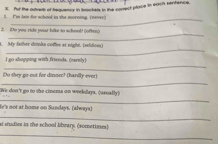 Put the adverb of trequency in brackets in the correct place in each sentence. 
I. I'm late for school in the morning. (never) 
_ 
2. Do you ride your bike to school? (often) 
_ 
5. My father drinks coffee at night. (seldom) 
_ 
I go shopping with friends. (rarely) 
Do they go out for dinner? (hardly ever) 
_ 
We don’t go to the cinema on weekdays. (usually) 
_ 
He’s not at home on Sundays. (always) 
_ 
ai studies in the school library. (sometimes) 
_