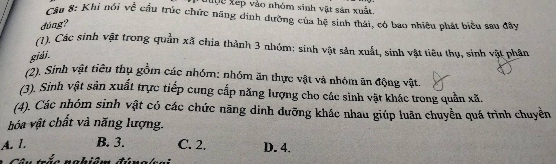 đuợc xếp vào nhóm sinh vật sản xuất.
Câu 8: Khi nói về cấu trúc chức năng dinh dưỡng của hệ sinh thái, có bao nhiêu phát biểu sau đây
đúng?
(1). Các sinh vật trong quần xã chia thành 3 nhóm: sinh vật sản xuất, sinh vật tiêu thụ, sinh vật phân
giải.
(2). Sinh vật tiêu thụ gồm các nhóm: nhóm ăn thực vật và nhóm ăn động vật.
(3). Sinh vật sản xuất trực tiếp cung cấp năng lượng cho các sinh vật khác trong quần xã.
(4). Các nhóm sinh vật có các chức năng dinh dưỡng khác nhau giúp luân chuyển quá trình chuyển
hóa vật chất và năng lượng.
A. 1. B. 3. C. 2.
D. 4.
na b im đú n