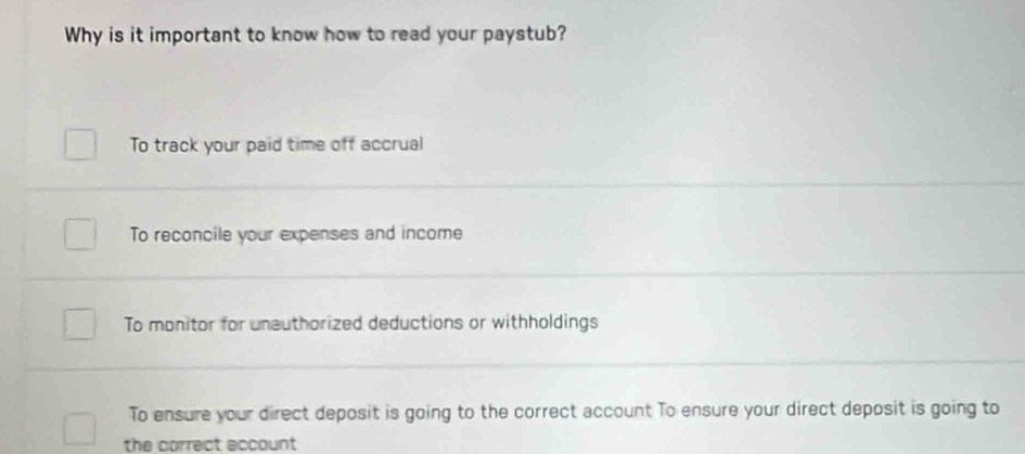 Why is it important to know how to read your paystub?
To track your paid time off accrual
To reconcile your expenses and income
To monitor for uneuthorized deductions or withholdings
To ensure your direct deposit is going to the correct account To ensure your direct deposit is going to
the correct account