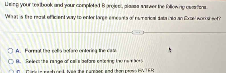 Using your textbook and your completed B project, please answer the following questions.
What is the most efficient way to enter large amounts of numerical data into an Excel worksheet?
A. Format the cells before entering the data
B. Select the range of cells before entering the numbers
C Click in each cell, type the nymber, and then press ENTER