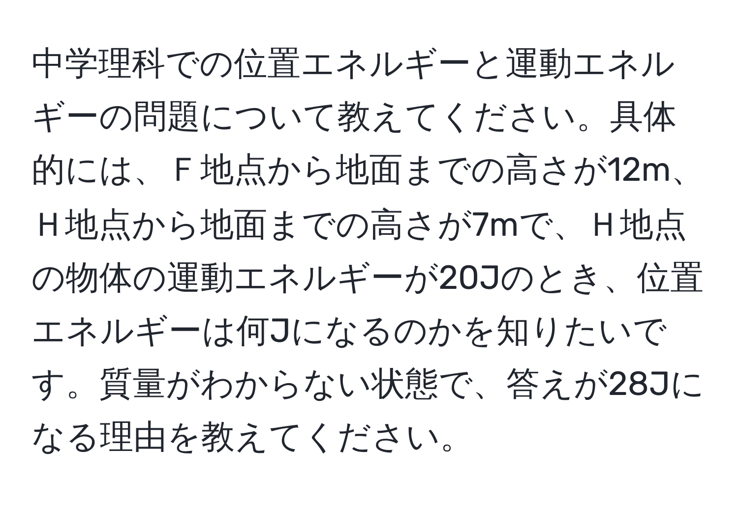 中学理科での位置エネルギーと運動エネルギーの問題について教えてください。具体的には、Ｆ地点から地面までの高さが12m、Ｈ地点から地面までの高さが7mで、Ｈ地点の物体の運動エネルギーが20Jのとき、位置エネルギーは何Jになるのかを知りたいです。質量がわからない状態で、答えが28Jになる理由を教えてください。