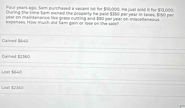 Four years ago, Sam purchased a vacant lot for $10,000. He just sold it for $13,000.
During the time Sam owned the property he paid $350 per year in taxes, $150 per
year on maintenance like grass cutting and $90 per year on miscellaneous
expenses. How much did Sam gain or lose on the sale?
Gained $640
Gained $2360
Lost $640
Lost $2360