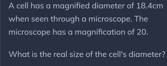 A cell has a magnified diameter of 18.4cm
when seen through a microscope. The 
microscope has a magnification of 20. 
What is the real size of the cell's diameter?