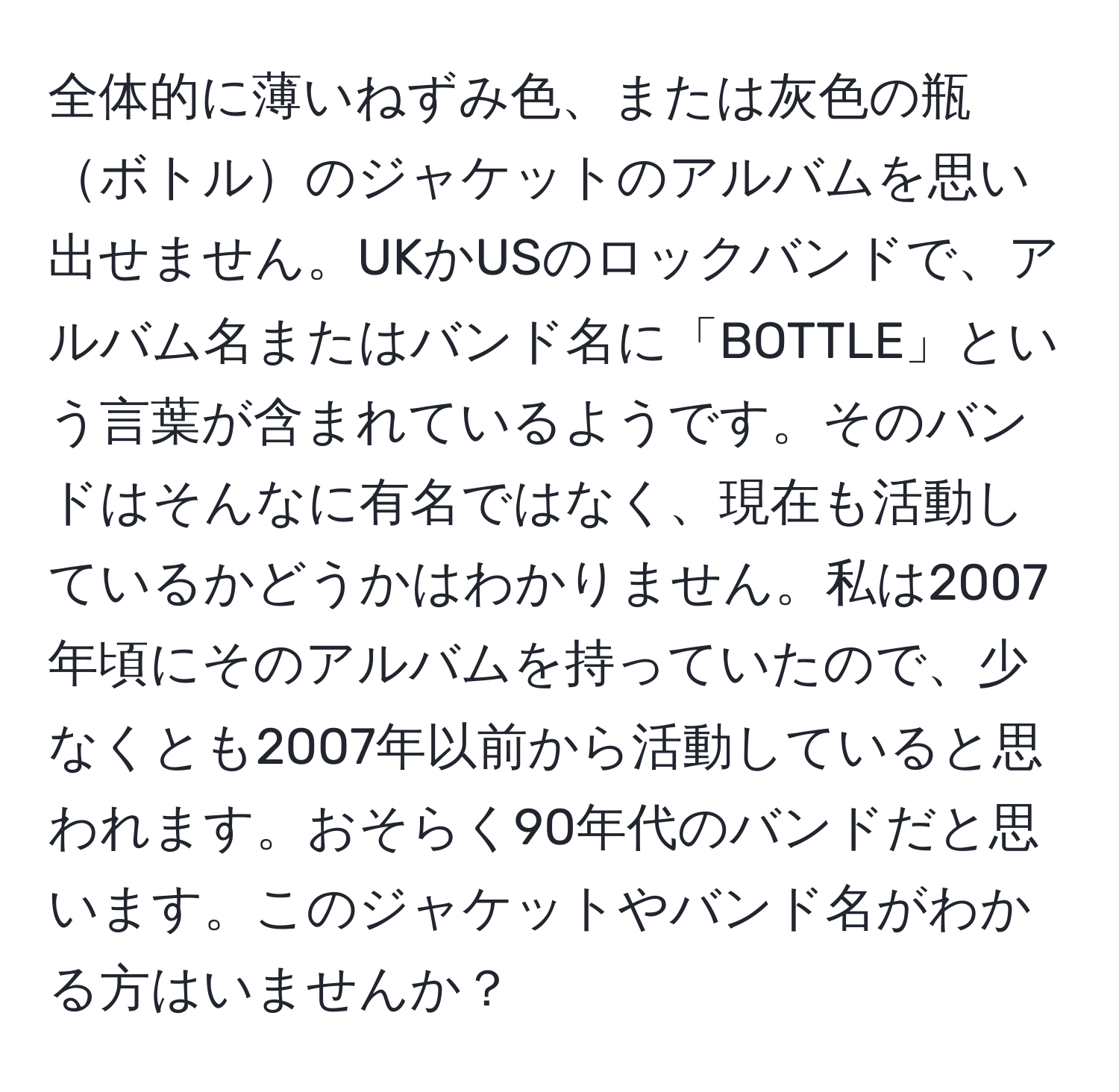 全体的に薄いねずみ色、または灰色の瓶ボトルのジャケットのアルバムを思い出せません。UKかUSのロックバンドで、アルバム名またはバンド名に「BOTTLE」という言葉が含まれているようです。そのバンドはそんなに有名ではなく、現在も活動しているかどうかはわかりません。私は2007年頃にそのアルバムを持っていたので、少なくとも2007年以前から活動していると思われます。おそらく90年代のバンドだと思います。このジャケットやバンド名がわかる方はいませんか？