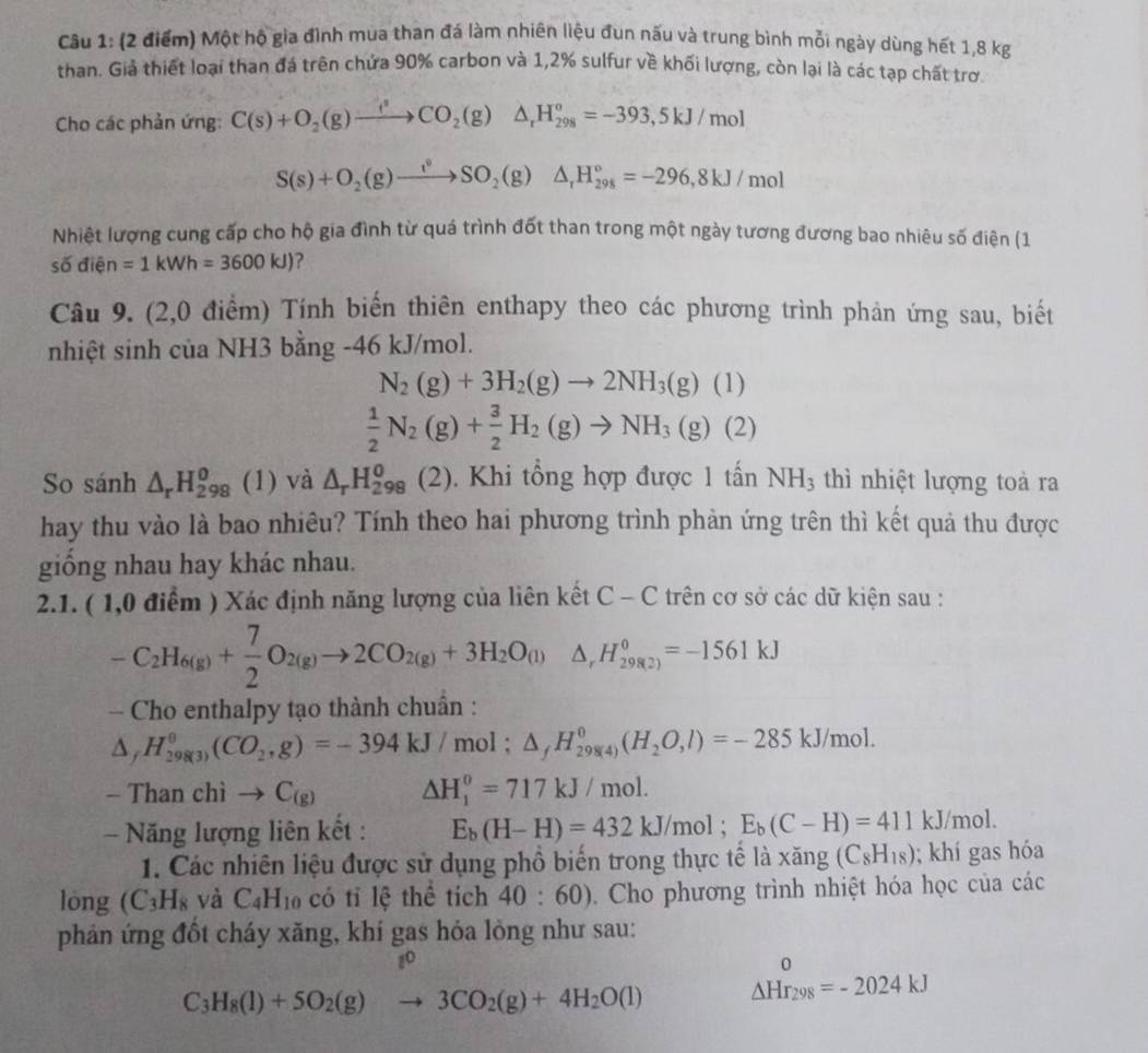 Một hộ gia đình mua than đá làm nhiên liệu đun nấu và trung bình mỗi ngày dùng hết 1,8 kg
than. Giả thiết loại than đá trên chứa 90% carbon và 1,2% sulfur về khối lượng, còn lại là các tạp chất trơ
Cho các phản ứng: C(s)+O_2(g)xrightarrow _ t^2CO_2(g)△ _rH_(298)°=-393,5kJ/mol
S(s)+O_2(g)to SO_2(g)△ _rH_(298)°=-296,8kJ/mol
Nhiệt lượng cung cấp cho hộ gia đình từ quá trình đốt than trong một ngày tương đương bao nhiêu số điện (1
số điện =1kWh=3600kJ) ?
Câu 9. (2,0 điểm) Tính biến thiên enthapy theo các phương trình phản ứng sau, biết
nhiệt sinh của NH3 bằng -46 kJ/mol.
N_2(g)+3H_2(g)to 2NH_3(g)(1)
 1/2 N_2(g)+ 3/2 H_2(g)to NH_3(g) (2
So sánh △ _rH_(298)^o (1) và △ _rH_(298)^0(2). Khi tổng hợp được 1 tấn NH_3 thì nhiệt lượng toả ra
hay thu vào là bao nhiêu? Tính theo hai phương trình phản ứng trên thì kết quả thu được
giống nhau hay khác nhau.
2.1. ( 1,0 điểm ) Xác định năng lượng của liên kết C - C trên cơ sở các dữ kiện sau :
-C_2H_6(g)+ 7/2 O_2(g)to 2CO_2(g)+3H_2O_(l)△ _rH_(29(g))^=-1561kJ
- Cho enthalpy tạo thành chuẩn :
△ ,H_(298(3))^0(CO_2,g)=-394kJ/mol;△ _fH_(298(4))^0(H_2O,l)=-285kJ/mol.
-Thanchito C_(g) △ H_1^(0=717kJ/mol.
- Năng lượng liên kết : E_b)(H-H)=432kJ/mol;E_b(C-H)=411 kJ/mol.
1. Các nhiên liệu được sử dụng phồ biến trong thực tế là xăng (C_8H_18); khí gas hóa
lóng (C_3H_8 và C_4H_10 có tỉ lệ thể tích 40:60). Cho phương trình nhiệt hóa học của các
phản ứng đốt cháy xăng, khí gas hóa lỏng như sau:
3 D
C_3H_8(l)+5O_2(g)to 3CO_2(g)+4H_2O(l) _(△ Hr_298)^0=-2024kJ