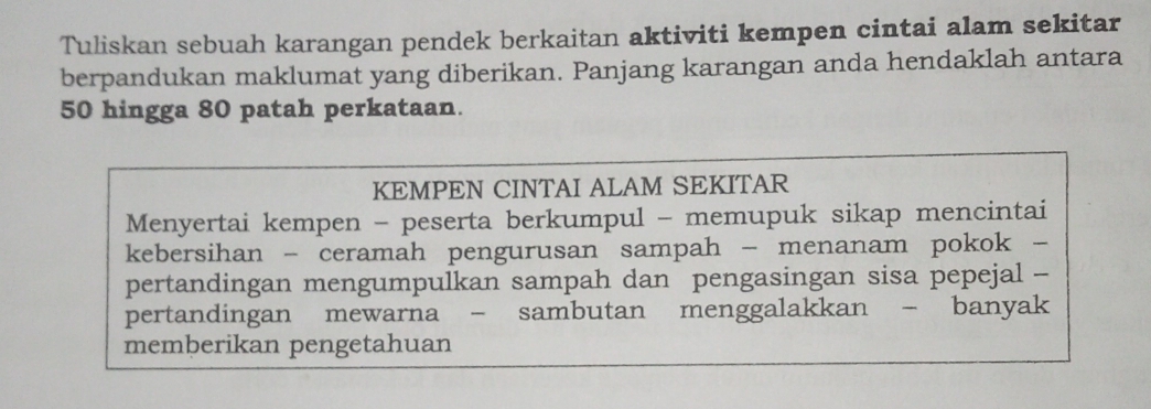 Tuliskan sebuah karangan pendek berkaitan aktiviti kempen cintai alam sekitar 
berpandukan maklumat yang diberikan. Panjang karangan anda hendaklah antara
50 hingga 80 patah perkataan. 
KEMPEN CINTAI ALAM SEKITAR 
Menyertai kempen - peserta berkumpul - memupuk sikap mencintai 
kebersihan - ceramah pengurusan sampah - menanam pokok - 
pertandingan mengumpulkan sampah dan pengasingan sisa pepejal - 
pertandingan mewarna - sambutan menggalakkan - banyak 
memberikan pengetahuan