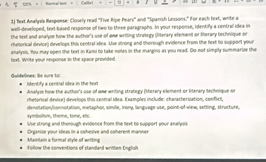 125% Normal text Calibri * = 12 + B z U ∞ 
1) Text Analysis Response: Closely read “Five Ripe Pears” and “Spanish Lessons.” For each text, write a 
well-developed, text-based response of two to three paragraphs. In your response, identify a central idea in 
the text and analyze how the author's use of one writing strategy (literary element or literary technique or 
rhetorical device) develops this central idea. Use strong and thorough evidence from the text to support your 
analysis. You may open the text in Kami to take notes in the margins as you read. Do not simply summarize the 
text. Write your response in the space provided. 
Guidelines: Be sure to: 
Identify a central Idea in the text 
Analyze how the author's use of one writing strategy (literary element or literary technique or 
rhetorical device) develops this central idea. Examples include: characterization, conflict, 
denotation/connotation, metaphor, simile, irony, language use, point-of-view, setting, structure, 
symbolism, theme, tone, etc. 
Use strong and thorough evidence from the text to support your analysis 
Organize your ideas in a cohesive and coherent manner 
Maintain a formal style of writing 
Follow the conventions of standard written English