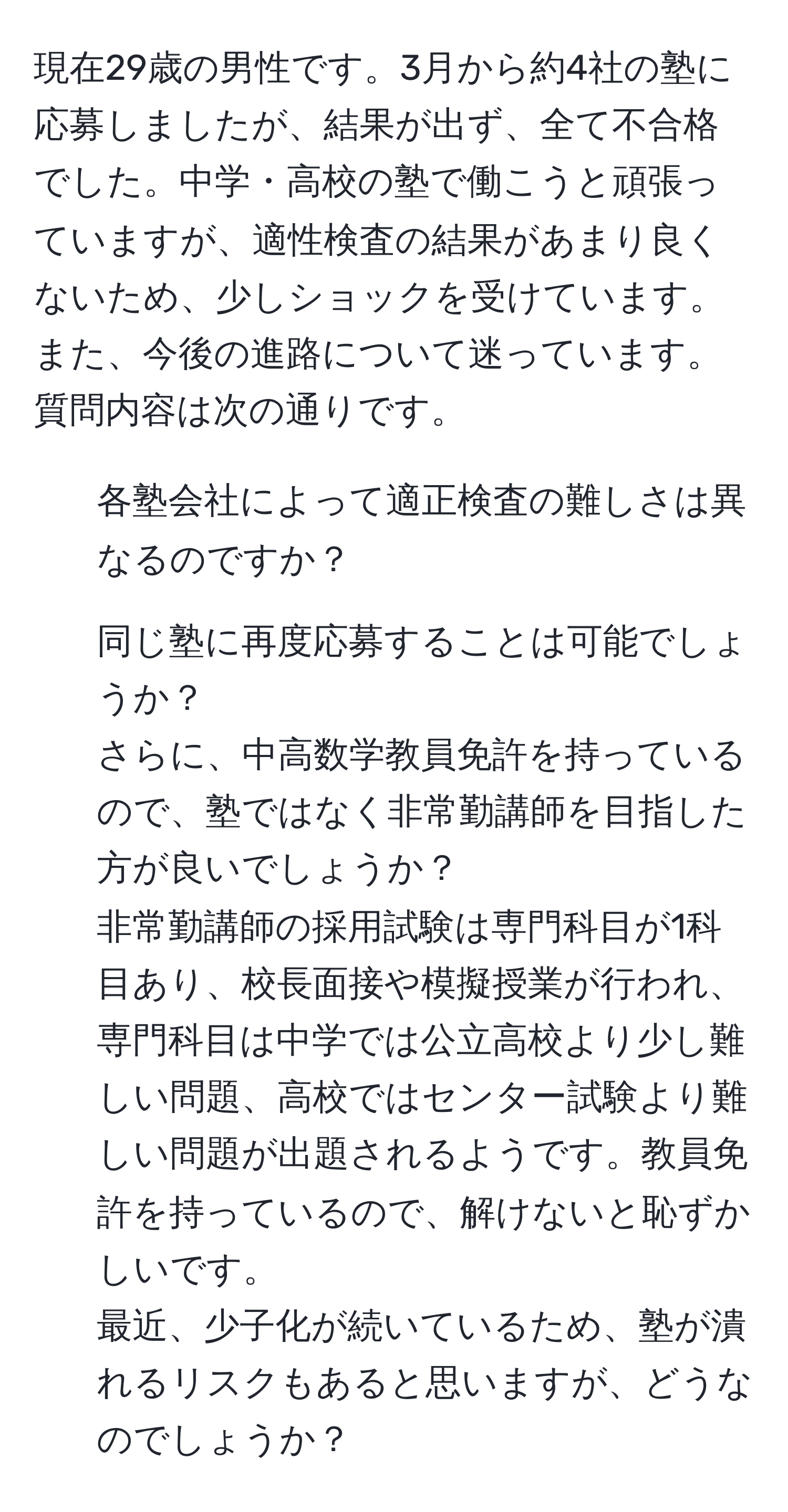 現在29歳の男性です。3月から約4社の塾に応募しましたが、結果が出ず、全て不合格でした。中学・高校の塾で働こうと頑張っていますが、適性検査の結果があまり良くないため、少しショックを受けています。また、今後の進路について迷っています。  
質問内容は次の通りです。  
1. 各塾会社によって適正検査の難しさは異なるのですか？  
2. 同じ塾に再度応募することは可能でしょうか？  
さらに、中高数学教員免許を持っているので、塾ではなく非常勤講師を目指した方が良いでしょうか？  
非常勤講師の採用試験は専門科目が1科目あり、校長面接や模擬授業が行われ、専門科目は中学では公立高校より少し難しい問題、高校ではセンター試験より難しい問題が出題されるようです。教員免許を持っているので、解けないと恥ずかしいです。  
最近、少子化が続いているため、塾が潰れるリスクもあると思いますが、どうなのでしょうか？