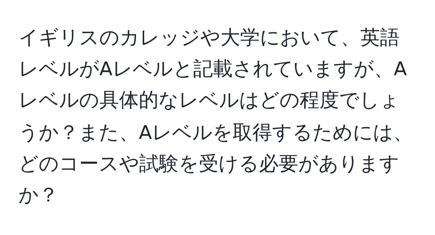 イギリスのカレッジや大学において、英語レベルがAレベルと記載されていますが、Aレベルの具体的なレベルはどの程度でしょうか？また、Aレベルを取得するためには、どのコースや試験を受ける必要がありますか？