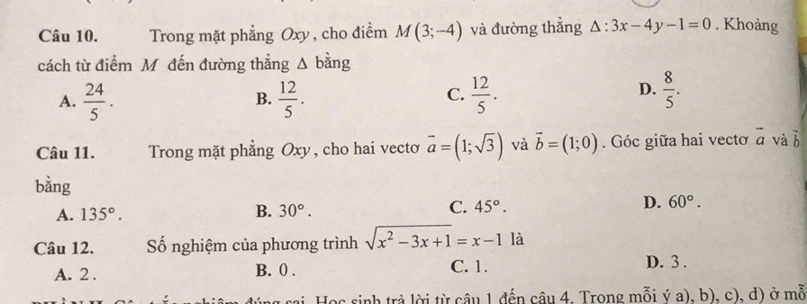 Trong mặt phẳng Oxy, cho điểm M(3;-4) và đường thắng △ :3x-4y-1=0. Khoàng
cách từ điểm Mô đến đường thẳng Δ bằng
C.
A.  24/5 .  12/5 .  12/5 . 
B.
D.  8/5 . 
Câu 11. Trong mặt phẳng Oxy, cho hai vecto vector a=(1;sqrt(3)) và vector b=(1;0). Góc giữa hai vectơ vector a và b
bàng
A. 135°. B. 30°. C. 45°. D. 60°. 
Câu 12. Số nghiệm của phương trình sqrt(x^2-3x+1)=x-1 là
A. 2. B. 0. C. 1. D. 3.
* sai Học sinh trả lời từ cầu 1 đến câu 4. Trong mỗi ý a), b), c), d) ở mỗ