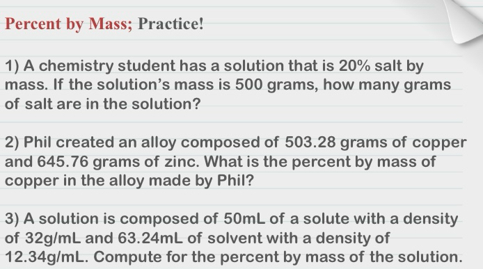 Percent by Mass; Practice! 
1) A chemistry student has a solution that is 20% salt by 
mass. If the solution’s mass is 500 grams, how many grams
of salt are in the solution? 
2) Phil created an alloy composed of 503.28 grams of copper 
and 645.76 grams of zinc. What is the percent by mass of 
copper in the alloy made by Phil? 
3) A solution is composed of 50mL of a solute with a density 
of 32g/mL and 63.24mL of solvent with a density of
12.34g/mL. Compute for the percent by mass of the solution.