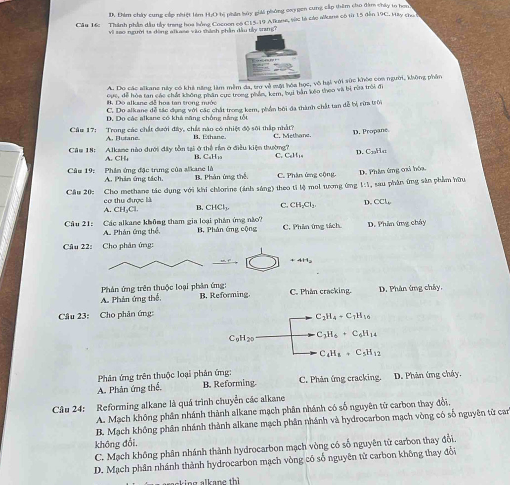 D. Đám cháy cung cấp nhiệt làm H _2C O bị phân hủy giải phóng oxygen cung cấp thêm cho đám cháy to hơn
Câu 16: Thành phần đầu tây trang hoa hồng Cocoon có C15-19 Alkane, tức là các alkane có từ 15 đến 19C. Hãy cho ở
vì sao người ta dùng alkane vào thành phần dầu tầy trang?
A. Do các alkane này có khả năng làm mềm da, trơ về mặt hóa học, vô hại với sức khỏe con người, không phân
cực, dễ hòa tan các chất không phân cực trong phân, kem, bụi bản kéo theo và bị rửa trôi đi
B. Do alkane dễ hoa tan trong nước
C. Do alkane dễ tác dụng với các chất trong kem, phần bôi da thành chất tan dễ bị rừa trôi
D. Do các alkane có khả năng chống nắng tốt
Câu 17: Trong các chất dưới đây, chất nào có nhiệt độ sôi thấp nhất?
A. Butane. B. Ethane. C. Methane. D. Propane.
Câu 18: Alkane nào dưới đây tồn tại ở thể rắn ở điều kiện thường?
D. C_20H_42
A. CH₄ B. C₄H10 C. C_6H_14
Câu 19: Phản ứng đặc trưng của alkane là
A. Phản ứng tách. B. Phản ứng thế. C. Phản ứng cộng. D. Phản ứng oxi hóa.
Câu 20: :Cho methane tác dụng với khí chlorine (ánh sáng) theo tỉ lệ mol tương ứng 1:1 , sau phản ứng sản phẩm hữu
cơ thu được là
A. CH_3Cl. CHCl_3. C. CH_2Cl_2. D. CCl_4.
B.
Câu 21: Các alkane không tham gia loại phản ứng nào?
A. Phản ứng thế, B. Phản ứng cộng C. Phản ứng tách. D. Phản ứng cháy
Câu 22: Cho phản ứng:
+4H_2
Phản ứng trên thuộc loại phản ứng:
A. Phản ứng thế. B. Reforming. C. Phản cracking. D. Phản ứng cháy.
Câu 23: Cho phản ứng:
C_2H_4+C_7H_16
C_9H_20
C_3H_6+C_6H_14
C_4H_8+C_5H_12
Phản ứng trên thuộc loại phản ứng:
A. Phản ứng thế. B. Reforming. C. Phản ứng cracking. D. Phản ứng cháy.
Câu 24: Reforming alkane là quá trình chuyển các alkane
A. Mạch không phân nhánh thành alkane mạch phân nhánh có số nguyên tử carbon thay đổi.
B. Mạch không phân nhánh thành alkane mạch phân nhánh và hydrocarbon mạch vòng có số nguyên tử can
không đổi.
C. Mạch không phân nhánh thành hydrocarbon mạch vòng có số nguyên tử carbon thay đổi.
D. Mạch phân nhánh thành hydrocarbon mạch vòng có số nguyên tử carbon không thay đổi
aking alkane thì