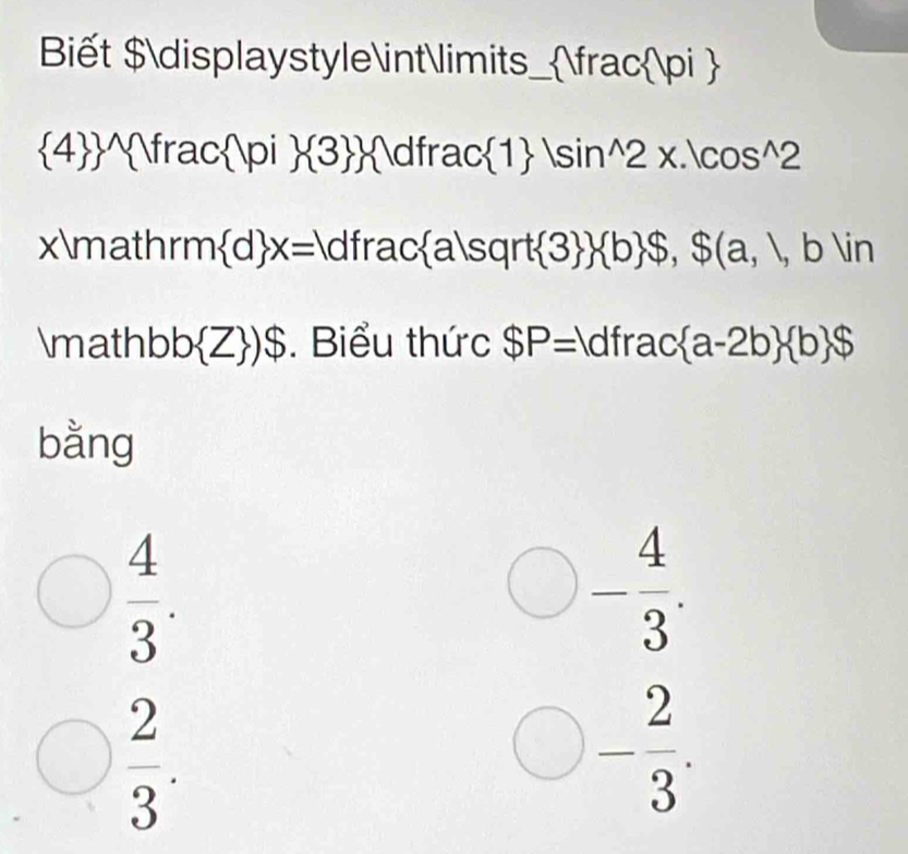 Biết $displaystyle∈tlimits_ _  Vrac pi 
 4  Y frac pi  3  dfrac 1 |sin^(wedge)2x.|cos^(wedge)2
xmath rm d x= dfrac a|sqrt 3   b $, $(a,b)in
mathl bb Z )$ . Biểu thức $P= dfrac a-2b  b $
bằng
 4/3 .
□ - 4/3 .
 2/3 . 
bigcirc - 2/3 .