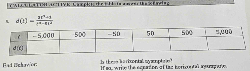 CALCULATOR ACTIVE Complete the table to answer the following.
5. d(t)= (3t^3+1)/t^3-5t^2 
End Behavior: Is there horizontal aysmptote?
If so, write the equation of the horizontal aysmptote.