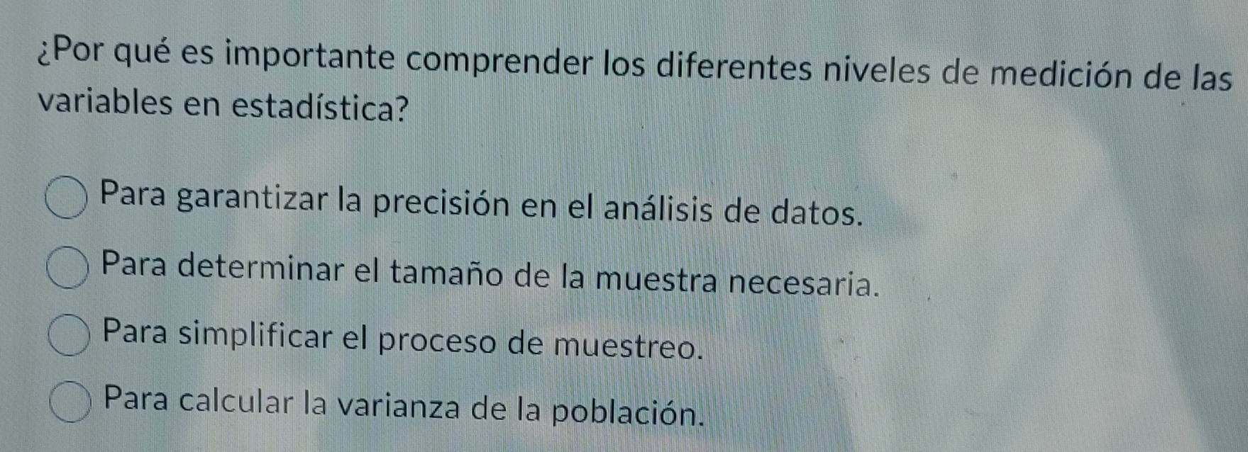 ¿Por qué es importante comprender los diferentes niveles de medición de las
variables en estadística?
Para garantizar la precisión en el análisis de datos.
Para determinar el tamaño de la muestra necesaria.
Para simplificar el proceso de muestreo.
Para calcular la varianza de la población.