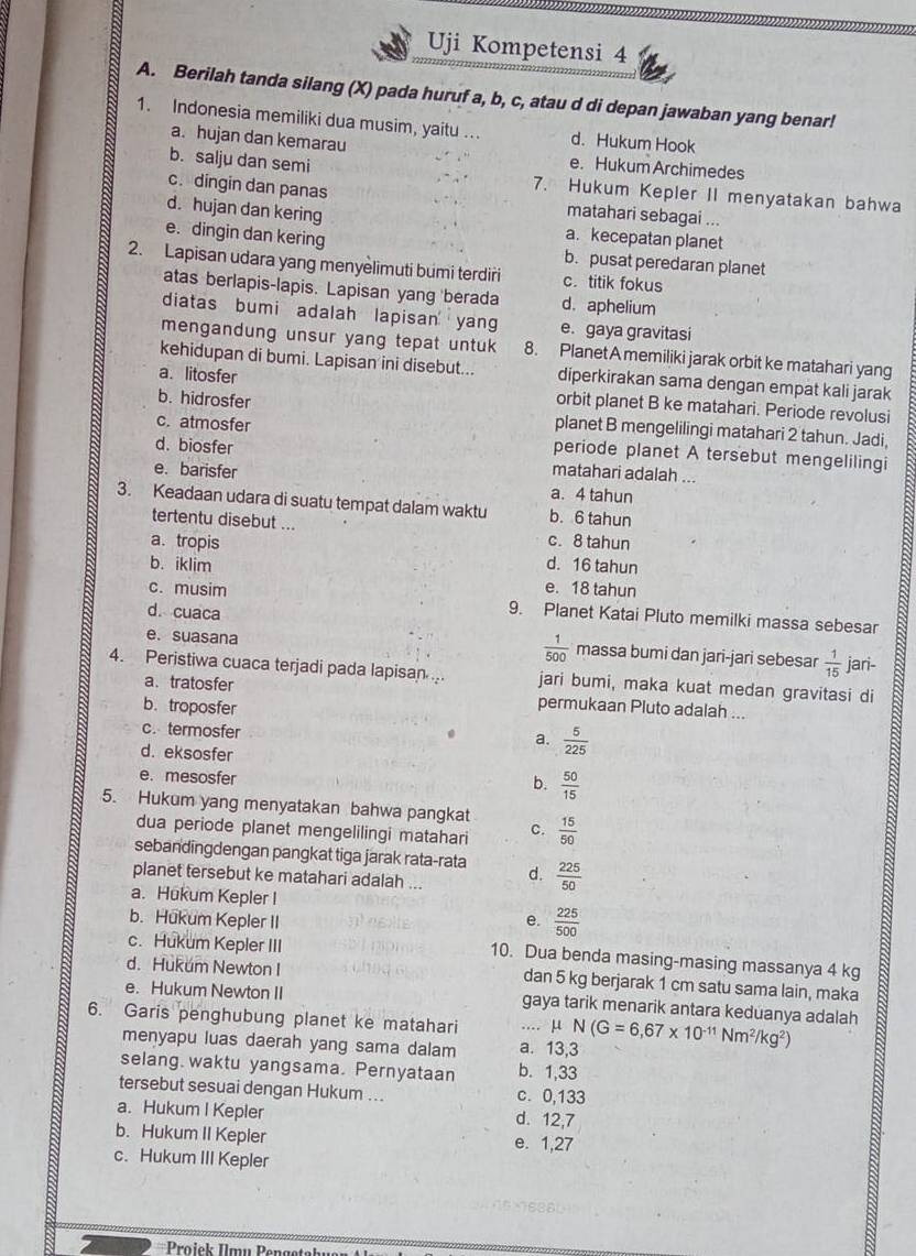 Uji Kompetensi 4
A. Berilah tanda silang (X) pada huruf a, b, c, atau d di depan jawaban yang benar!
1. Indonesia memiliki dua musim, yaitu . d. Hukum Hook
a. hujan dan kemarau
e. Hukum Archimedes
b. salju dan semi 7. Hukum Kepler II menyatakan bahwa
c. dingin dan panas matahari sebagai ...
d. hujan dan kering a. kecepatan planet
e. dingin dan kering b. pusat peredaran planet
2. Lapisan udara yang menyèlimuti bumi terdiri c. titik fokus
atas berlapis-lapis. Lapisan yang berada d. aphelium
diatas bumi adalah lapisan yang e. gaya gravitasi
mengandung unsur yang tepat untuk 8. Planet A memiliki jarak orbit ke matahari yang
kehidupan di bumi. Lapisan ini disebut... diperkirakan sama dengan empat kali jarak
a. litosfer orbit planet B ke matahari. Periode revolusi
b. hidrosfer planet B mengelilingi matahari 2 tahun. Jadi,
c. atmosfer periode planet A tersebut mengelilingi
d. biosfer matahari adalah ...
e. barisfer a. 4 tahun
3. Keadaan udara di suatu tempat dalam waktu b. 6 tahun
tertentu disebut ...
a. tropis c. 8 tahun
c. musim 9. Planet Katai Pluto memilki massa sebesar B
b. iklim d. 16 tahun
e. 18 tahun
d. cuaca
 1/500 
e. suasana massa bumi dan jari-jari sebesar  1/15  jari-
4. Peristiwa cuaca terjadi pada lapisan jari bumi, maka kuat medan gravitasi di
a. tratosfer permukaan Pluto adalah ...
b. troposfer
c. termosfer
a.  5/225 
d. eksosfer
e. mesosfer
b.  50/15 
5. Hukum yang menyatakan bahwa pangkat C.  15/50 
dua periode planet mengelilingi matahari
sebandingdengan pangkat tiga jarak rata-rata
planet tersebut ke matahari adalah ... d.  225/50 
a. Hukum Kepler I
b. Hukum Kepler II e.  225/500 
c. Hukum Kepler III
10. Dua benda masing-masing massanya 4 kg
d. Hukum Newton I dan 5 kg berjarak 1 cm satu sama lain, maka
e. Hukum Newton II gaya tarik menarik antara keduanya adalah
6. Garis penghubung planet ke matahari _μ N(G=6,67* 10^(-11)Nm^2/kg^2)
menyapu luas daerah yang sama dalam a. 13,3
selang. waktu yangsama. Pernyataan b. 1,33
tersebut sesuai dengan Hukum ... c. 0,133
a. Hukum I Kepler d. 12,7
b. Hukum II Kepler e. 1,27
c. Hukum III Kepler
Proiek Imu Pengete=