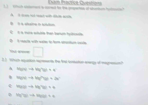 Dam Practice Questions
3 ) rhich staisment is comect for the properties of strontum hydmside?
A it does not react with diule ands.
B it is alkalime in solution.
it is more soluble than banum hydroside.
D It reacts with water to form strontium oxide.
Your anemen □ 
2 ) Which equation represents the first ionsaton energy of magnessm?
A Mg(s)to Mg^+(g)+e^-
M(g(5))to Mg^(2+)(g)+2e^-
e (Mg(g))to Mg_2q)q(g))=q
Mg)(g)to Mg)(g)