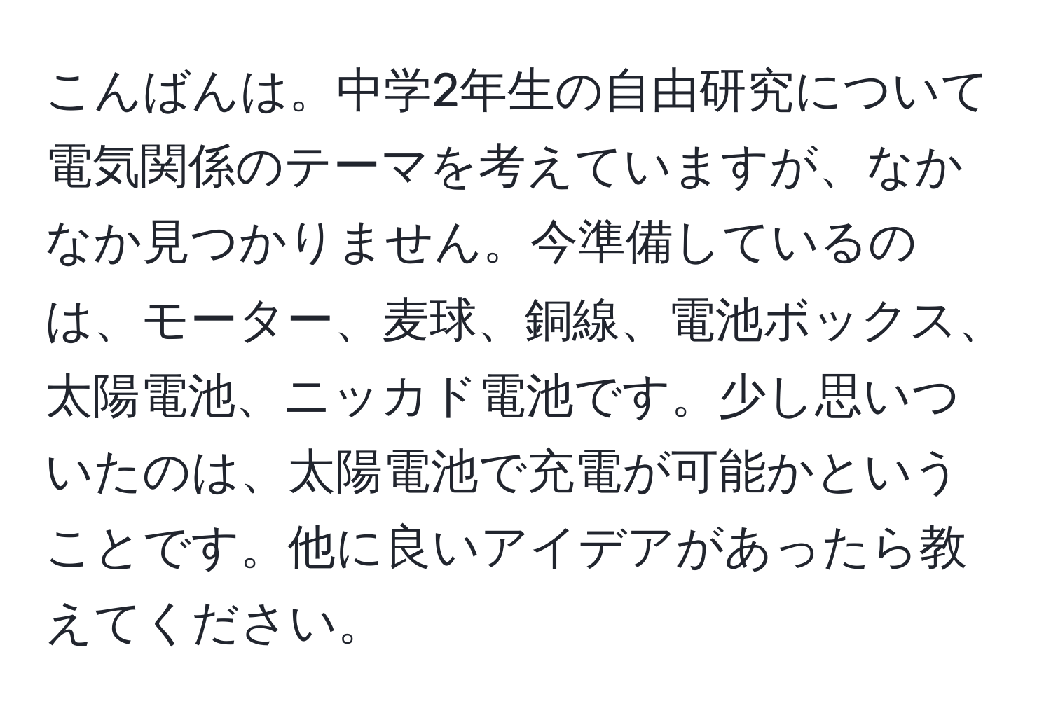 こんばんは。中学2年生の自由研究について電気関係のテーマを考えていますが、なかなか見つかりません。今準備しているのは、モーター、麦球、銅線、電池ボックス、太陽電池、ニッカド電池です。少し思いついたのは、太陽電池で充電が可能かということです。他に良いアイデアがあったら教えてください。