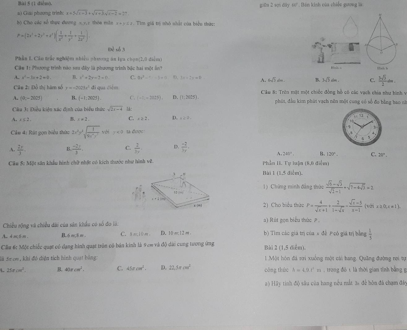 giữa 2 sợi dây 60'. Bán kính của chiếc gương là:
a) Giải phương trình: x+5sqrt(x+3)+sqrt(x+3).sqrt(x-2)=27.
b) Cho các số thực dương x,y,z thỏa mãn x+y≤ z. Tìm giá trị nhỏ nhất của biểu thức:
P=(2x^2+2y^2+z^2)( 1/x^2 + 1/y^2 + 1/2z^2 ).
Đề số 3
Phần I. Câu trắc nghiệm nhiều phương án lựa chọn(2,0 điểm)
Câu 1: Phương trình nào sau đây là phương trình bậc hai một ẩn? Hình a
A. x^2-3x+2=0. B. x^2+2y-2=0. C. 0x^2-5=-3=0 D. 3x-2y=0.
A. 6sqrt(3)dm. B. 3sqrt(3)dm. C.  3sqrt(3)/2 dm.
Câu 2: Đồ thị hàm số y=-2025x^2 đi qua điểm:
Câu 8: Trên mặt một chiếc đồng hồ có các vạch chia như hình v
A. (0;-2025) B. (-1;2025). C. (-1;-2025). D. (1:2025). phút, đầu kim phút vạch nên một cung có số đo bằng bao nh
Câu 3: Điều kiện xác định của biểu thức sqrt(2x-4) là:
A. x≤ 2. B. x!= 2. C. x≥ 2. D. x≥ 0.
Câu 4: Rút gọn biểu thức 2x^2y^2sqrt(frac 1)9x^4y^2 với y<0</tex> ta được: 
A.  2y/3 .  (-2y)/3 .  2/3y . D.  (-2)/3y .
B.
C.
A. 240°. B. 120°. C. 20°.
Câu 5:M6t t sân khầu hình chữ nhật có kích thước như hình về. Phần H. Tự luận (8,0 điểm)
Bài 1 (1,5 điểm).
1) Chứng minh đẳng thức  (sqrt(6)-sqrt(3))/sqrt(2)-1 +sqrt(7-4sqrt 3)=2.
2) Cho biều thức P= 4/sqrt(x)+1 + 2/1-sqrt(x) - (sqrt(x)-5)/x-1 
(với x≥ 0;x!= 1).
a) Rút gọn biểu thức P .
Chiều rộng và chiều dài của sân khấu có số đo là:
A. 4m;6m . B. 6 m; 8 m . C. 8 m; 10 m . D. 10 m;12 m . b) Tìm các giá trị của x đề P có giá trị bằng  1/5 
Câu 6: Một chiếc quạt có dạng hình quạt tròn có bán kính là 9 cm và độ dài cung tương ứng Bài 2 (1,5 diểm).
là 5π cm , khi đó diện tích hình quạt bằng: 1.Một hòn đá rơi xuống một cái hang. Quãng đường rơi tự
A. 25π cm^2. B. 40π cm^2. C. 45π cm^2. D. 22,5π cm^2 công thức h=4,9.t^2m , trong đó t là thời gian tính bằng g
a) Hãy tính độ sâu của hang nếu mất 3s để hòn đá chạm đây