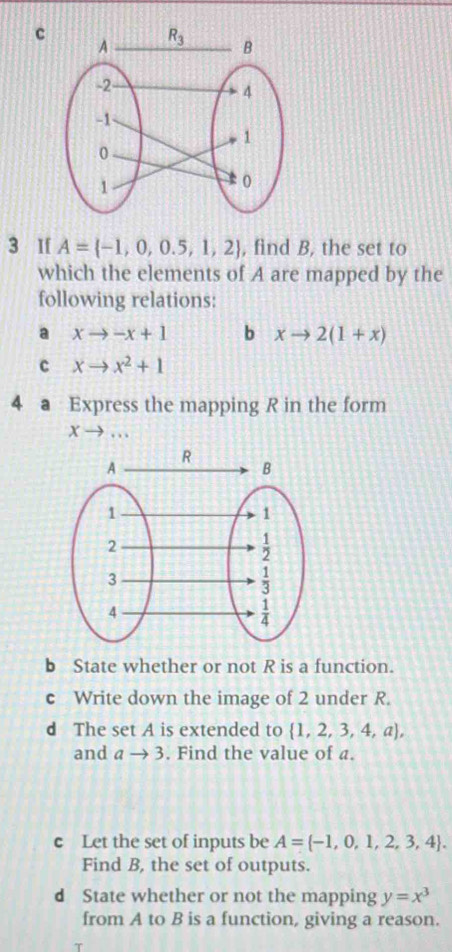 If A= -1,0,0.5,1,2 , find B, the set to
which the elements of A are mapped by the
following relations:
a xto -x+1 b xto 2(1+x)
c xto x^2+1
4 a Express the mapping R in the form
Xto
b State whether or not R is a function.
c Write down the image of 2 under R.
d The set A is extended to  1,2,3,4,a ,
and ato 3. Find the value of a.
c Let the set of inputs be A= -1,0,1,2,3,4 .
Find B, the set of outputs.
d State whether or not the mapping y=x^3
from A to B is a function, giving a reason.
T