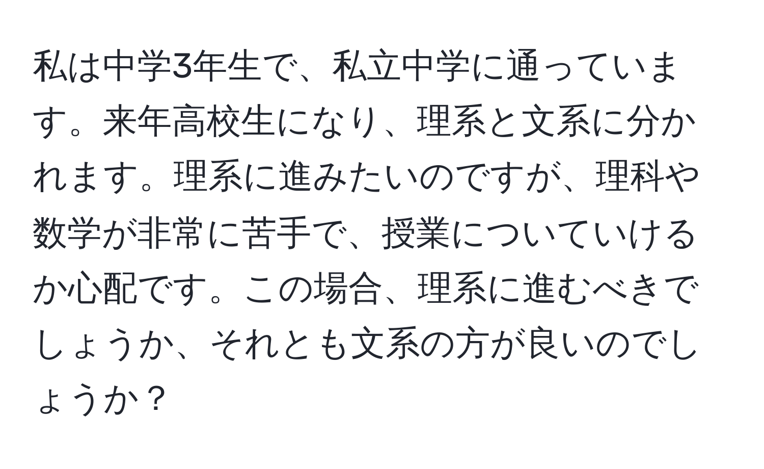 私は中学3年生で、私立中学に通っています。来年高校生になり、理系と文系に分かれます。理系に進みたいのですが、理科や数学が非常に苦手で、授業についていけるか心配です。この場合、理系に進むべきでしょうか、それとも文系の方が良いのでしょうか？