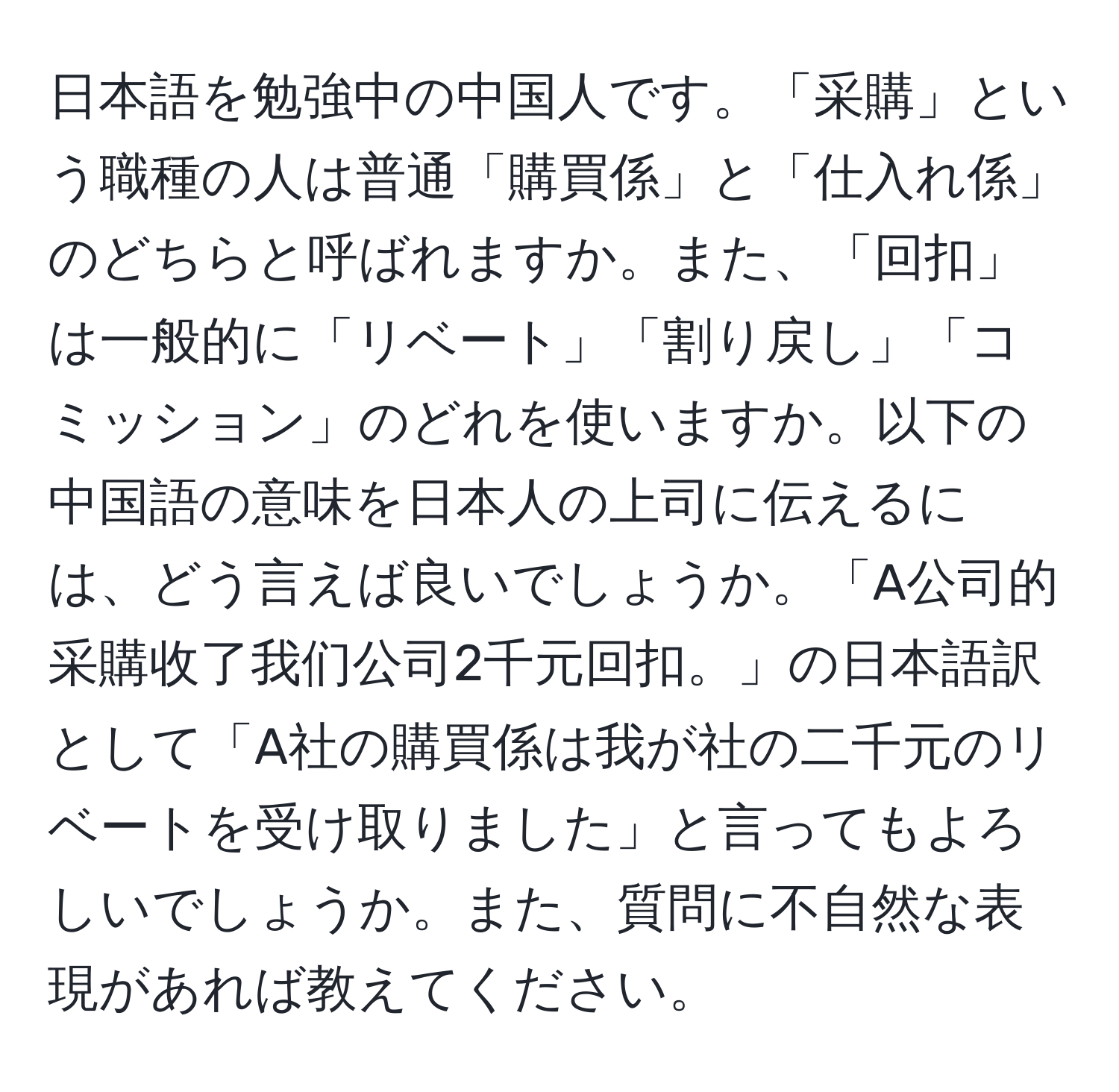 日本語を勉強中の中国人です。「采購」という職種の人は普通「購買係」と「仕入れ係」のどちらと呼ばれますか。また、「回扣」は一般的に「リベート」「割り戻し」「コミッション」のどれを使いますか。以下の中国語の意味を日本人の上司に伝えるには、どう言えば良いでしょうか。「A公司的采購收了我们公司2千元回扣。」の日本語訳として「A社の購買係は我が社の二千元のリベートを受け取りました」と言ってもよろしいでしょうか。また、質問に不自然な表現があれば教えてください。