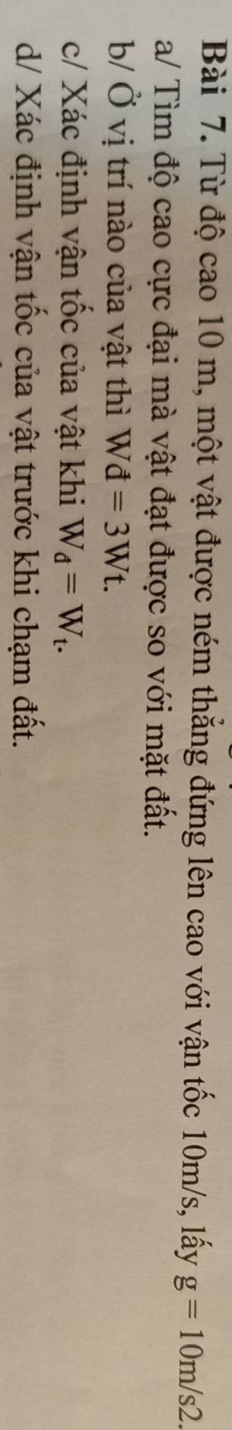 Từ độ cao 10 m, một vật được ném thẳng đứng lên cao với vận tốc 10m/s, lấy g=10m/s2. 
a/ Tìm độ cao cực đại mà vật đạt được so với mặt đất. 
b/ Ở vị trí nào của vật thì Wd=3Wt. 
c/ Xác định vận tốc của vật khi W_d=W_t. 
d/ Xác định vận tốc của vật trước khi chạm đất.