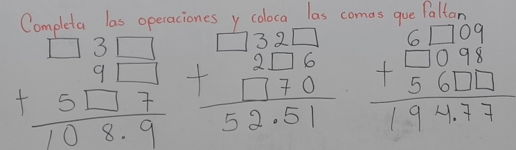 Completa las operaciones y coloca las comas gue Paltar
beginarrayr □ 3□  9□ 1 +5□ 7 hline 108.9endarray beginarrayr 132□  +2□ 6 hline 1770 hline 52.51endarray beginarrayr 61709 +□ 098 hline 56111 hline 194,77endarray