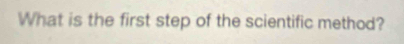 What is the first step of the scientific method?