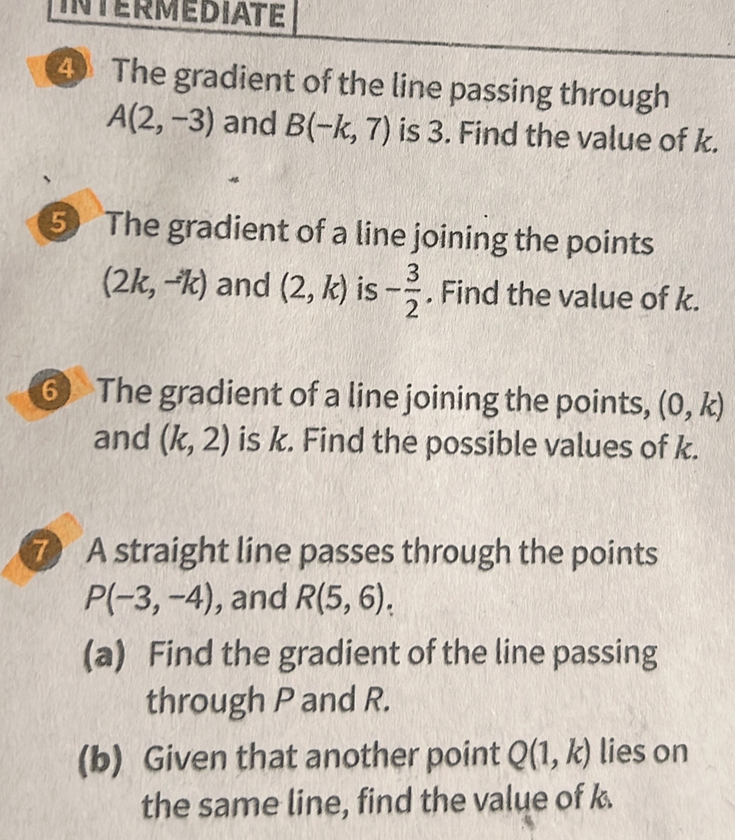 INTERMEDIATE 
4 The gradient of the line passing through
A(2,-3) and B(-k,7) is 3. Find the value of k. 
5 The gradient of a line joining the points
(2k,-k) and (2,k) is - 3/2 . Find the value of k. 
⑥ The gradient of a line joining the points, (0,k)
and (k,2) is k. Find the possible values of k. 
7 A straight line passes through the points
P(-3,-4) , and R(5,6). 
(a) Find the gradient of the line passing 
through P and R. 
(b) Given that another point Q(1,k) lies on 
the same line, find the value of k.