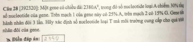 [392320]: Một gene có chiều dài 2380A^0 , trong đó số nucleotide loại A chiếm 30% tổn 
số nucleotide của gene. Trên mạch 1 của gene này có 25% A, trên mạch 2 có 15% G. Geneti 
hành nhân đôi 3 lần. Hãy xác định số nucleotide loại T mà môi trường cung cấp cho quá trình 
nhân đôi của gene. 
& Điền đáp án: