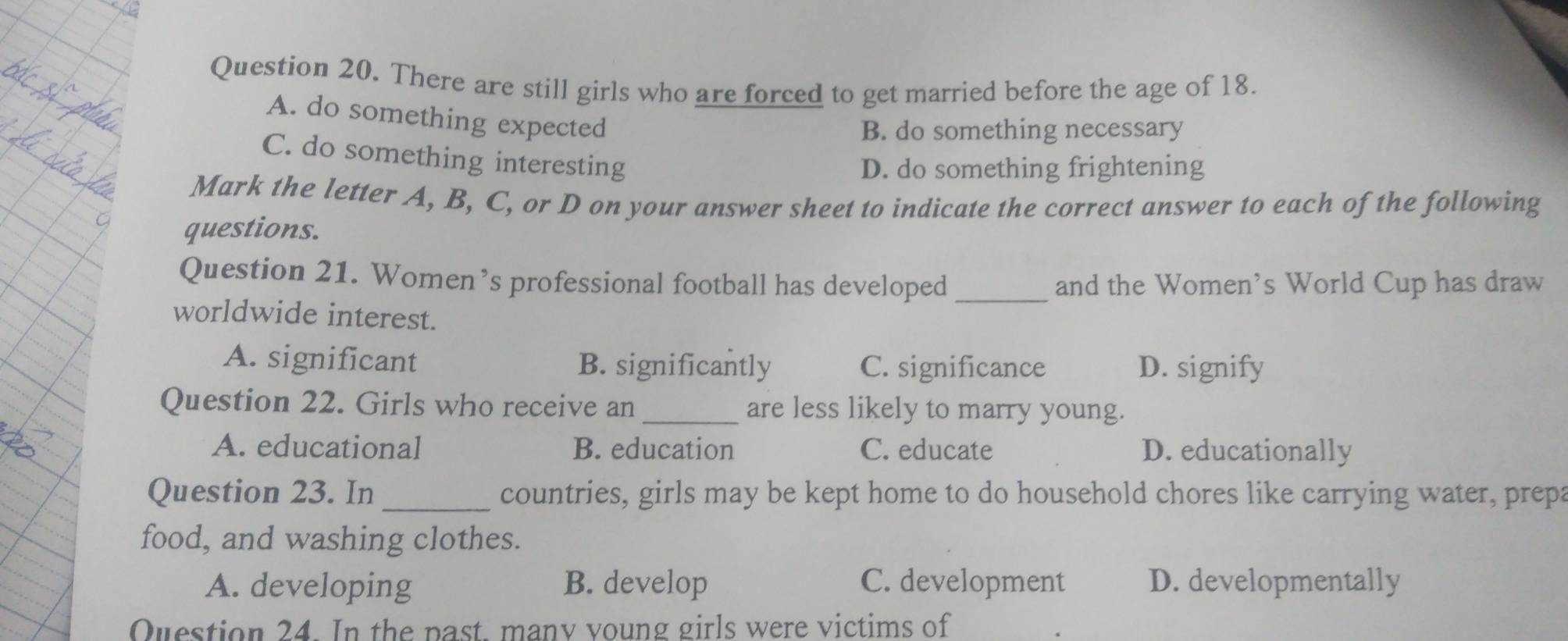 There are still girls who are forced to get married before the age of 18.
A. do something expected
B. do something necessary
C. do something interesting
D. do something frightening
Mark the letter A, B, C, or D on your answer sheet to indicate the correct answer to each of the following
questions.
Question 21. Women’s professional football has developed _and the Women's World Cup has draw
worldwide interest.
A. significant B. significantly C. significance D. signify
Question 22. Girls who receive an_ are less likely to marry young.
A. educational B. education C. educate D. educationally
Question 23. In_ countries, girls may be kept home to do household chores like carrying water, prepa
food, and washing clothes.
A. developing B. develop C. development D. developmentally
Question 24. In the past, many voung girls were victims of