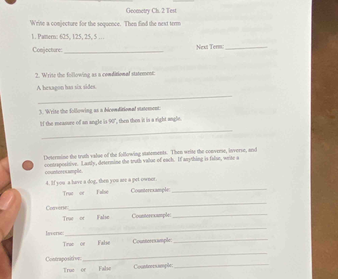 Geometry Ch. 2 Test 
Write a conjecture for the sequence. Then find the next term 
1. Pattern: 625, 125, 25, 5 … 
Conjecture: _Next Term:_ 
2. Write the following as a conditional statement: 
A hexagon has six sides. 
_ 
3. Write the following as a biconditional statement: 
If the measure of an angle is 90 , then then it is a right angle. 
_ 
Determine the truth value of the following statements. Then write the converse, inverse, and 
contrapositive. Lastly, determine the truth value of each. If anything is false, write a 
counterexample. 
4. If you a have a dog, then you are a pet owner. 
True or False Counterexample: 
_ 
Converse: 
_ 
True or False Counterexample: 
_ 
Inverse: 
_ 
True or False Counterexample:_ 
_ 
Contrapositive: 
_ 
True or False Counterexample: